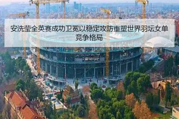 安洗莹全英赛成功卫冕以稳定攻防重塑世界羽坛女单竞争格局